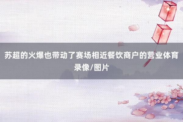 苏超的火爆也带动了赛场相近餐饮商户的营业体育录像/图片