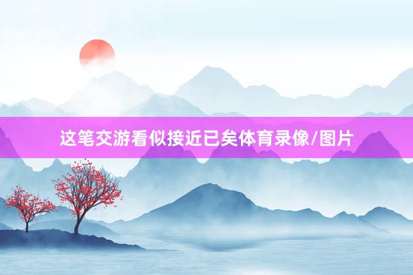 这笔交游看似接近已矣体育录像/图片