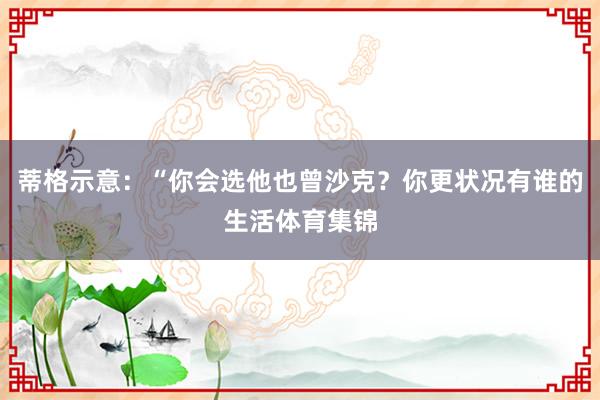 蒂格示意:“你会选他也曾沙克?你更状况有谁的生活体育集锦