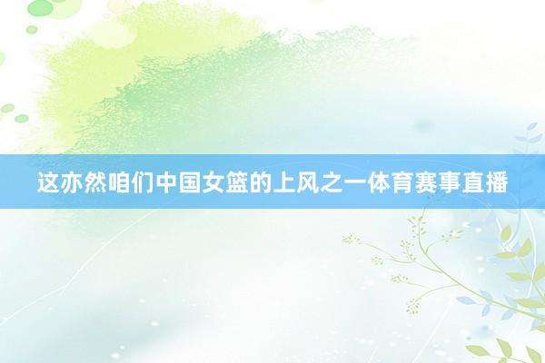 这亦然咱们中国女篮的上风之一体育赛事直播