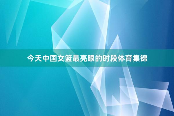 今天中国女篮最亮眼的时段体育集锦