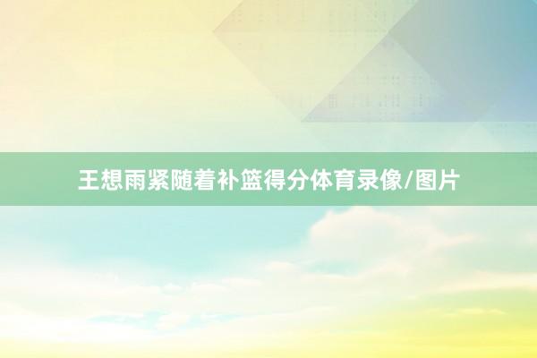 王想雨紧随着补篮得分体育录像/图片
