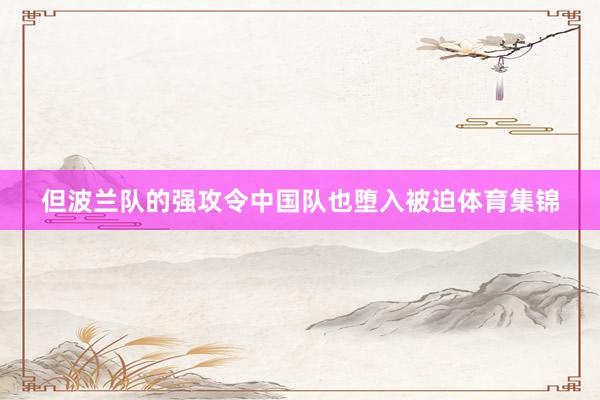 但波兰队的强攻令中国队也堕入被迫体育集锦