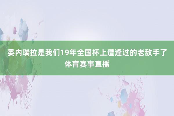 委内瑞拉是我们19年全国杯上遭逢过的老敌手了体育赛事直播
