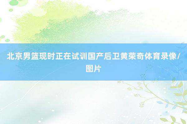 北京男篮现时正在试训国产后卫黄荣奇体育录像/图片