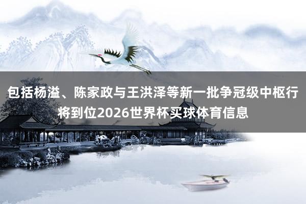 包括杨溢、陈家政与王洪泽等新一批争冠级中枢行将到位2026世界杯买球体育信息