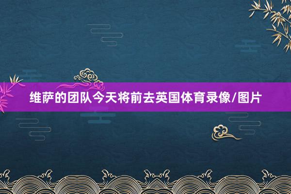维萨的团队今天将前去英国体育录像/图片