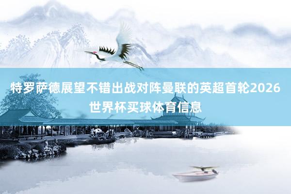 特罗萨德展望不错出战对阵曼联的英超首轮2026世界杯买球体育信息