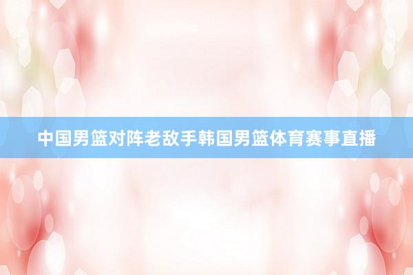 中国男篮对阵老敌手韩国男篮体育赛事直播