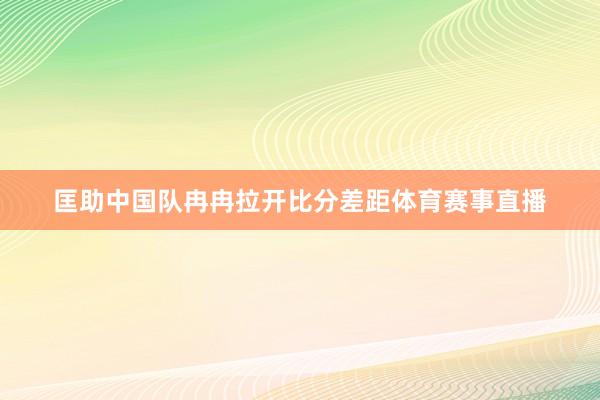匡助中国队冉冉拉开比分差距体育赛事直播