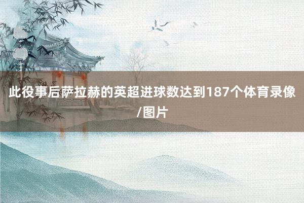 此役事后萨拉赫的英超进球数达到187个体育录像/图片