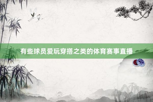 有些球员爱玩穿搭之类的体育赛事直播
