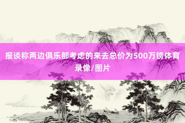 报谈称两边俱乐部考虑的来去总价为500万镑体育录像/图片