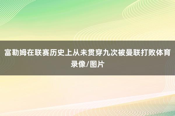 富勒姆在联赛历史上从未贯穿九次被曼联打败体育录像/图片