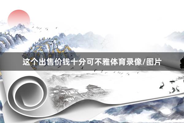 这个出售价钱十分可不雅体育录像/图片