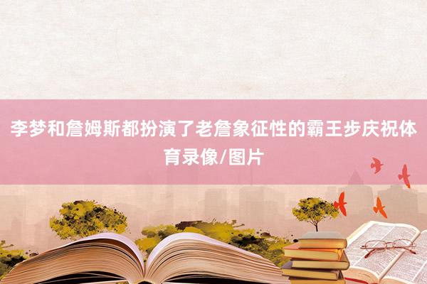李梦和詹姆斯都扮演了老詹象征性的霸王步庆祝体育录像/图片