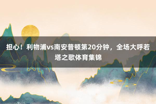 担心！利物浦vs南安普顿第20分钟，全场大呼若塔之歌体育集锦
