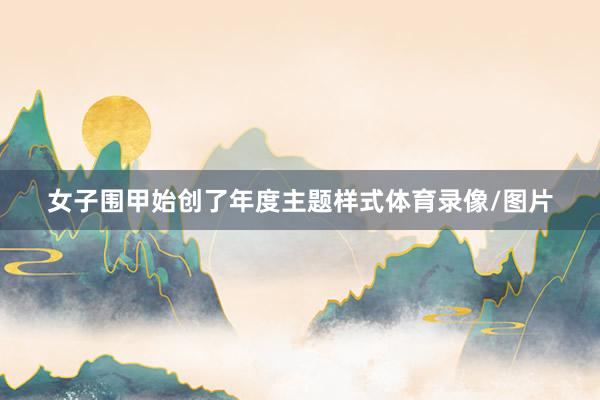女子围甲始创了年度主题样式体育录像/图片