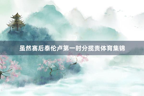 虽然赛后泰伦卢第一时分揽责体育集锦