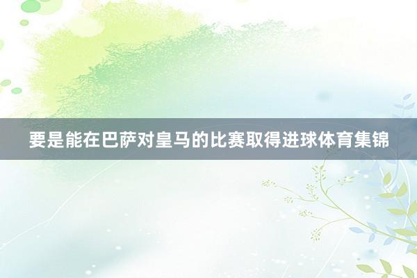 要是能在巴萨对皇马的比赛取得进球体育集锦