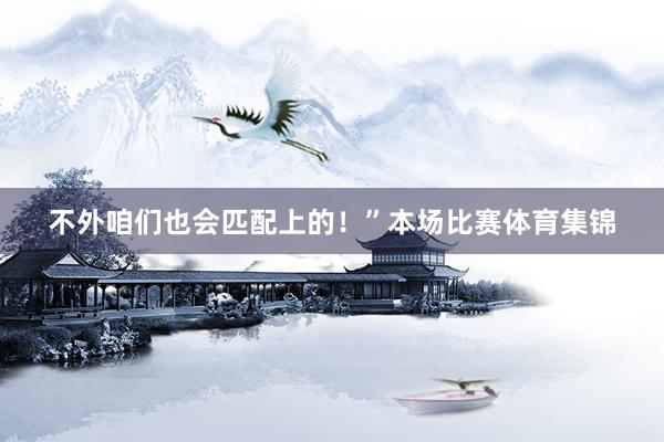 不外咱们也会匹配上的！”本场比赛体育集锦