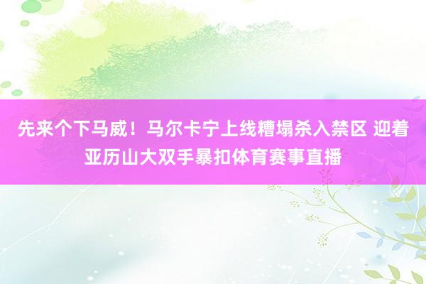 先来个下马威!马尔卡宁上线糟塌杀入禁区 迎着亚历山大双手暴扣体育赛事直播