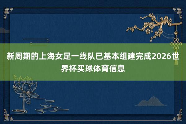 新周期的上海女足一线队已基本组建完成2026世界杯买球体育信息