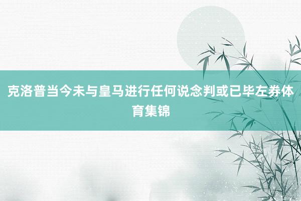克洛普当今未与皇马进行任何说念判或已毕左券体育集锦