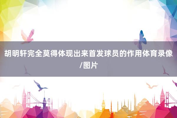 胡明轩完全莫得体现出来首发球员的作用体育录像/图片