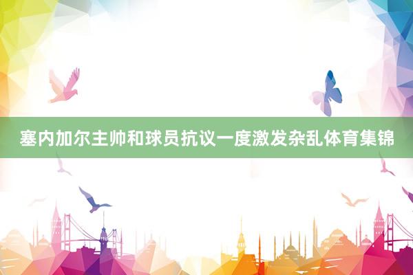 塞内加尔主帅和球员抗议一度激发杂乱体育集锦