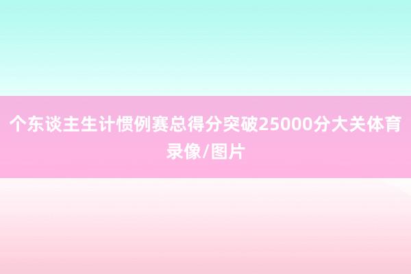 个东谈主生计惯例赛总得分突破25000分大关体育录像/图片