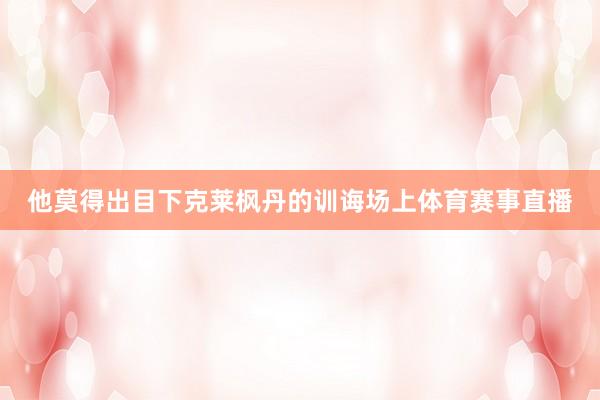 他莫得出目下克莱枫丹的训诲场上体育赛事直播