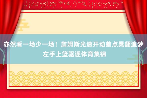 亦然看一场少一场！詹姆斯光速开动差点晃翻追梦 左手上篮驱逐体育集锦