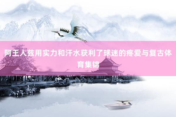 阿王人兹用实力和汗水获利了球迷的疼爱与复古体育集锦