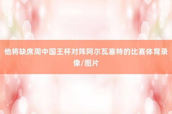 他将缺席周中国王杯对阵阿尔瓦塞特的比赛体育录像/图片