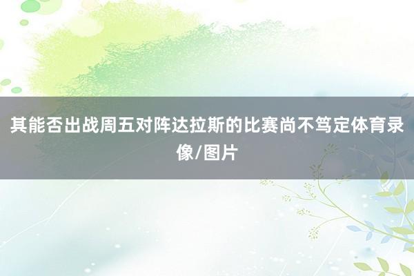 其能否出战周五对阵达拉斯的比赛尚不笃定体育录像/图片