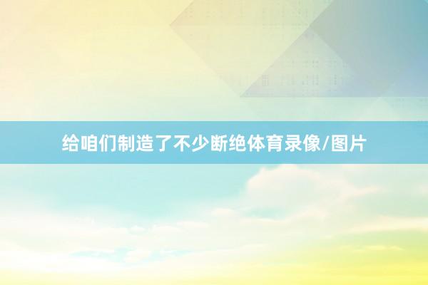 给咱们制造了不少断绝体育录像/图片
