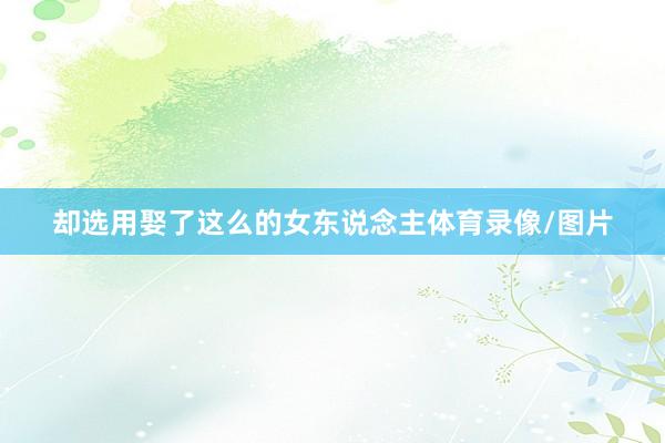 却选用娶了这么的女东说念主体育录像/图片