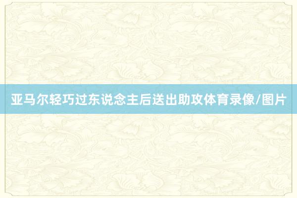 亚马尔轻巧过东说念主后送出助攻体育录像/图片