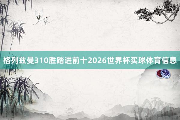 格列兹曼310胜踏进前十2026世界杯买球体育信息