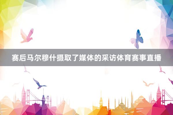 赛后马尔穆什摄取了媒体的采访体育赛事直播