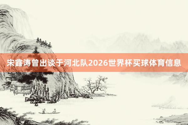 宋鑫涛曾出谈于河北队2026世界杯买球体育信息