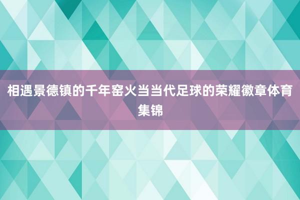 相遇景德镇的千年窑火当当代足球的荣耀徽章体育集锦