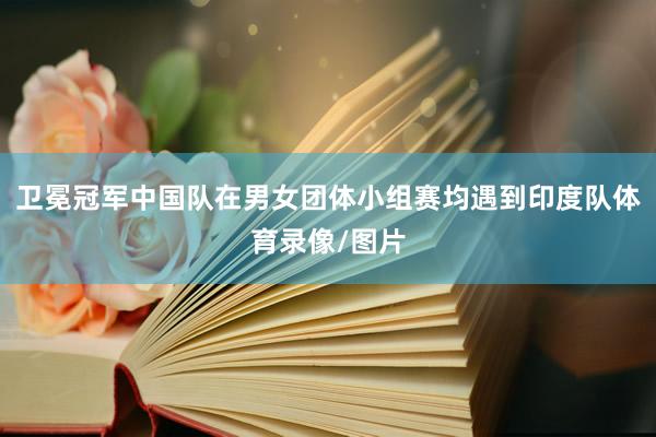 卫冕冠军中国队在男女团体小组赛均遇到印度队体育录像/图片