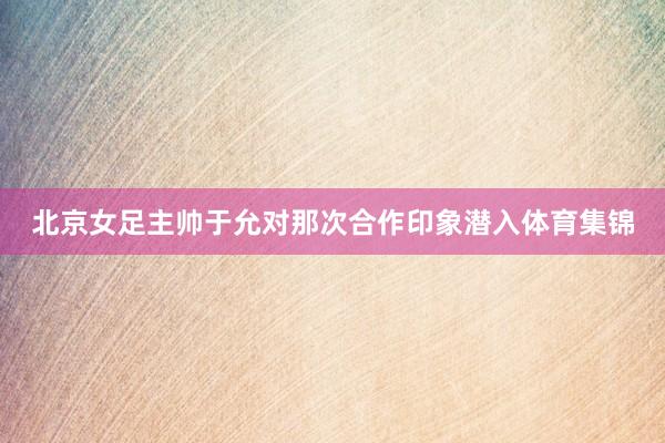 北京女足主帅于允对那次合作印象潜入体育集锦