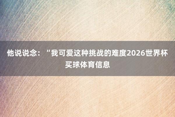 他说说念：“我可爱这种挑战的难度2026世界杯买球体育信息