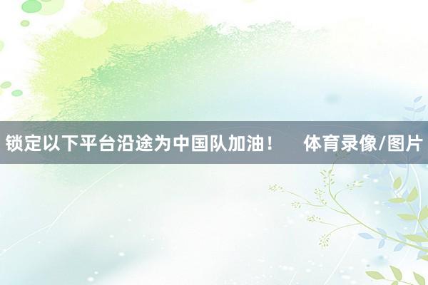 锁定以下平台沿途为中国队加油！    体育录像/图片