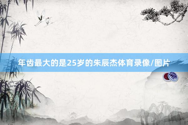 年齿最大的是25岁的朱辰杰体育录像/图片