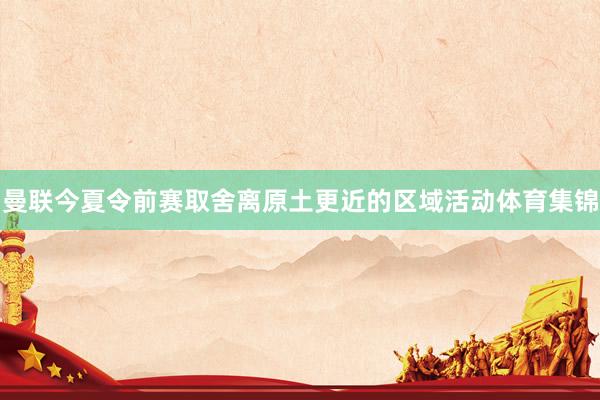 曼联今夏令前赛取舍离原土更近的区域活动体育集锦
