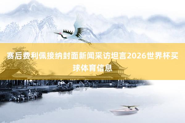 赛后费利佩接纳封面新闻采访坦言2026世界杯买球体育信息